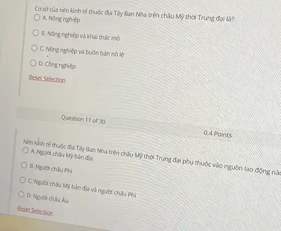 Cơ sở của nền kinh tế thuộc địa Tây Ban Nha trên châu Mỹ thời Trung đại là?
A. Nông nghiệp
B. Nông nghiệp và khai thác mỏ
C. Nông nghiệp và buôn bán nô lệ
D. Công nghiệp
Reset Selection
Nền kinh tế thuộc địa Tây Ban Nha trên châu Mỹ thời Trung đại phụ thuộc vào nguồn lao động nào
A. Người châu Mỹ bản địa
B. Người châu Phi
C. Người châu Mỹ bản địa và người châu Phi
D. Người châu Âu
Question 11 of 30