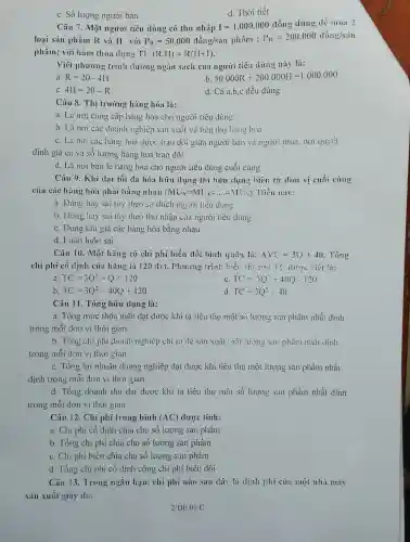 c. Số lượng người bán
d. Thời tiết
Câu 7. Một người tiêu dùng có thu nhập I=1.000.000 đồng dùng dễ mua 2
loại sản phẩm R và H với P_(H)=50.000dgrave (hat (o))ng/shat (a)mpgrave (hat (a))m;P_(H)=200.000dhat (a)ng/shat (a)m
phẩm; với hàm thỏa dung TU(R.H)=R(H+1).
Viết phương trìni đường ngân sách của người tiêu dùng này là:
a R=20-4H
b 50.000R+200.000H=1.000.000
C 4I=20-R
d. Cả a,b,c đều đúng
Câu 8. Thị trường hàng hóa là:
a. Là nơi cung cấp hàng hóa cho người tiêu dùng
b. Là nơi các doanh nghiệp sản xuất và tiều thụ hàng hoa
c. Là nơi các hàng hóa dược trao đôi giữa người bán và người mua. nơi quyết
định giá cả và số lượng hàng hóa trao đồi
d. Là nơi bán lẻ hàng hóa cho người tiêu dùng cuối cùng
Câu 9. Khi đạt tối đa hóa hữu dụng thì hữu dụng viên từ đơn vị cuối cùng
của các hàng hóa phải bằng nhau (MU_(X)=MU_(Y)=ldots =M'(V_(1)) Diều này:
a. Đúng hay sai tùy theo sở thích người tiêu dùng
b. Dung hay sai tùy theo thu nhập của người tiêu dùng
c. Đúng khi giá các hàng hóa bằng nhau
d. Luôn luôn sai
Câu 10. Một hãng có chi phí biến đổi bình quân là: AVC=30+40 Tồng
chi phí có định của hãng là 120 dvt. Phương trình hiểu	{}^circ C
TC=3Q^2+Q+120
C TC=3Q^2+40Q-120
b. TC=3Q^2+40Q+120
d TC=3Q^2++0
Câu 11. Tổng hữu dụng là:
a. Tổng mức thõa mãn đạt được khi ta tiêu thụ một Số lượng sin phẩm nhất định
trong mỗi đơn vị thời gian
b. Tồng chi phi doanh nghiệp chi ra dê sản xuất mọt lượng sản phẩm nhất dịnh
trong mỗi đơn vị thời gian
c. Tổng lợi nhuận doang nghiệp đạt được khi tiêu thụ một lượng sản phẩm nhất
định trong mỗi đơn vị thời gian
d. Tổng doanh thu đạt được khi ta tiêu thụ một số lượng sản phẩm nhất dịnh
trong mỗi đơn vị thời gian
Câu 12. Chi phí trung bình (AC) được tính:
a. Chi phí cố định chia cho số lượng sản phẩm
b. Tổng chi phí chia cho số lượng sản phẩm
c. Chi phi biên chia cho số lượng sản phẩm
d. Tổng chi phi cố định cộng chi phi biến đôi
Câu 13. Trong ngin hạn, chi phí nào sau dây là dịnh phí của một nhà máy
sản xuất giày da: