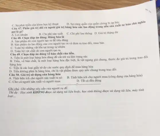 C. Sự phát triển của khoa học kỳ thuật
D. Sự cùng quần của quần chúng bị áp bức
Câu 47. Phần giá trị dôi ra ngoài giá trị hàng hóa sức lao động trong nền sản xuất tư bàn chủ nghĩa
goi là gì?
A. Lợi nhuận
B. Chi phí sản xuất
C. Chi phí lưu thông D. Giá trị thặng dư
Câu 48. Chọn đáp án đúng. Hàng hóa là
A. Sản phẩm do con người tạo ra để tiêu dùng
B. Sàn phẩm do lao động của con người tạo ra và đem ra trao đổi.mua bán
C. Toàn bộ những vật tồn tại trong tự nhiên
D. Toàn bộ vật chất do con người tạo ra
Câu 49. Chọn đáp án đúng về bản chất của tiền.
A. Tiền là một loại hàng hóa dùng để cất trữ và làm trang sức
B. Tiền, về bản chất, là một loại hàng hóa đặc biệt,là vật ngang giá chung, thước đo giá trị trong trao đồi
hàng hóa
C. Tiền là các loại giấy tờ do các nước quy định đề mua hàng hóa
D. Tiền không phải là hàng hóa, chỉ là vật phẩm được quy ước chung trong trao đồi
Câu 50. Giá trị sử dụng của hàng hóa
B. Tính hữu ích cho người mua (công dụng của hàng hóa)
A. Tính hữu ích cho người sản xuất ra nó
D. Tất cả đều đúng
C. Cho cả người sản xuất và người mua
__
Ghi chú: Ghi những yêu cầu của người ra đê.
Thi dụ : Học sinh KHÔNG được sử dụng tài liệu hoặc, học sinh không được sử dụng tài liệu, máy tính
loại. __