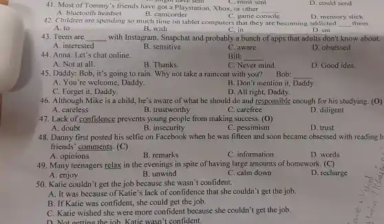 C. must sent
41. Most of Tommy 's friends have got a Playstation, Xbox, or other
__
D. philight have sent
D. could send
A. bluetooth headset
C. game console
D. memory stick
B. camcorder
42. Children are spending so much time on tablet computers that they are becoming addicted __ them
A. to
B. with
C. in
D. on
43. Teens are __ with Instagram Snapchat and probably a bunch of apps that adults don't know about.
A. interested
B. sensitive
C. aware
D. obsessed
44. Anna: Let's chat online.
Bill: __
A. Not at all.
B. Thanks.
C. Never mind.
D. Good idea.
45. Daddy: Bob, it's going to rain. Why not take a raincoat with you? Bob: __
A. You're welcome Daddy.
B. Don't mention it , Daddy.
C. Forget it, Daddy.
D. All right, Daddy.
46. Although Mike is a child, he's aware of what he should do and responsible enough for his studying. (O)
A. careless
B. trustworthy
C. carefree
D. diligent
47. Lack of confidence prevents young people from making success. (D)
A. doubt
B. insecurity
C. pessimism
D. trust
48. Danny first posted his selfie on Facebook when he was fifteen and soon became obsessed with reading h
friends' comments (C)
A. opinions
B. remarks
C. information
D. words
49. Many teenagers relax in the evenings in spite of having large amounts of homework. (C)
A. enjoy
B. unwind
C. calm down
D. recharge
50. Katie couldn't get the job because she wasn't confident.
A. It was because of Katie's lack of confidence that she couldn't get the job.
B. If Katie was confident, she could get the job.
C. Katie wished she were more confident because she couldn't get the job.
D Not getting the iob. Katie wasn't confident.