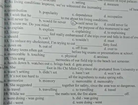 c. setting
that consists of royal palaces
d. measure
9. As living conditions improve, we've witnessed the increasing
__ of hea
the food.
a. contribution
b. popularity
c. dependence
10. I wish that he
__
to me about his living conditions.
d. occupation
a. will never lie
b. would lie never
c. would never lie
d. could never lie
11. Excuse me. Do you mind
__
the purpose of this monument to me?
a. to explain
b. explain
c. explaining
d. to explaining
12. Jenny __
feel really embarrassed if she trips over and falls in front of ev
a. should
b. can't
c. wouldn't
13. To reduce my cholesterol, I'm trying to cut
__
d. must
fatty food.
a. down on
b. out of
c. off from
d. over to
14. Many teens often get
__ before big exams or presentations at school.
a. memorable b.touching
c. physical
d. anxious
15. This song __ memories of our field trip to the beach last semester.
a. hands down b watches out c. brings back d. gets around
s 1/16. She __ foot in Ho Chi Minh City since she graduated from University o
a. wasn't setting
b. didn't set
c. hasn't set
d. won't set
17. It's not too hard to __ all the ingredients to make spring rolls.
a. memorize
b. memory
c. memorable d. memorably
18. She suggested __ together for safety, since the area was so dangerous.
a. to travel
b. travelling
c. to travelling
d. travel
19. While we __ the maths test, the fire alarm __ off.
a. were doing - was going
b. did - was going
c. did-went
d. were doing - went