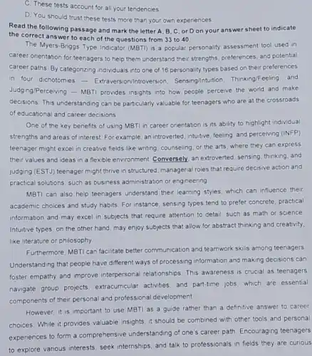 C. These tests account for all your tendencies.
D. You should trust these tests more than your own experiences.
Read the following passage and mark the letter A, B, C or D on your answer sheet to indicate
the correct answer to each of the questions from 33 to 40.
The Myers-Briggs Type Indicator (MBTI) is a popular personality assessment tool used in
career orientation for teenagers to help them understand their strengths preferences, and potential
career paths. By categorizing individuals into one of 16 personality types based on their preferences
in four dichotomies - Extraversion/Introversion Sensing/Intuitior 1. Thinking/Feeling, and
Judging/Perceivin 9-MBTI provides insights into how people perceive the world and make
decisions.This understanding can be particularly valuable for teenagers who are at the crossroads
of educational and career decisions
One of the key benefits of using MBTI in career orientation is its ability to highlight individual
strengths and areas of interest. For example, an introverted, intuitive, feeling and perceiving (INFP)
teenager might excel in creative fields like writing counseling, or the arts where they can express
their values and ideas in a flexible environment Conversely, an extroverted sensing, thinking, and
judging (EST.J) teenager might thrive in structured managerial roles that require decisive action and
practical solutions, such as business administration or engineering
MBTI can also help teenagers understand their learning styles, which can influence their
academic choices and study habits. For instance sensing types tend to prefer concrete, practical
information and may excel in subjects that require attention to detail, such as math or science
Intuitive types, on the other hand, may enjoy subjects that allow for abstract thinking and creativity
like literature or philosophy.
Furthermore, MBTI can facilitate better communication and teamwork skills among teenagers
Understanding that people have different ways of processing information and making decisions can
foster empathy and improve interpersonal relationships. This awareness is crucial as teenagers
navigate group projects extracurricular activities and part-time jobs which are essential
components of their personal and professional development.
However, it is important to use MBTI as a guide rather than a definitive answer to career
choices. While it provides valuable insights, it should be combined with other tools and personal