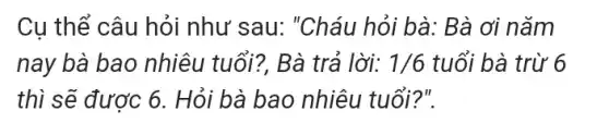 Cụ thể câu hỏi như sau: "Cháu hỏi bà: Bà ơi nǎm
nay bà bao nhiêu tuổi?, Bà trả lời: 1/6 tuổi bà trừ 6
thì sẽ được 6 . Hỏi bà bao nhiêu tuổi?".