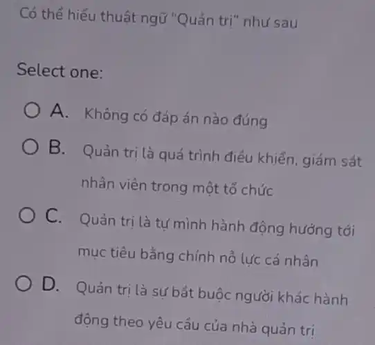 Có thể hiểu thuật ngữ "Quản trị" như sau
Select one:
A. Không có đáp án nào đúng
B. Quản tri là quá trình điều khiển.giám sát
nhân viên trong một tổ chức
C. Quản trị là tư mình hành động hướng tới
mục tiêu bằng chính nỗ lực cá nhân
D. Quản tri là sự bắt buộc người khác hành
động theo yêu cầu của nhà quản trị