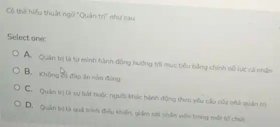 Có thể hiếu thuật ngữ "Quản trị" như sau
Select one:
A. Quản trị là tự mình hành động hướng tới mục tiêu bằng chính nổ lực cá nhân
B. Không đó đáp án nào đúng
C. Quản trị là sự bắt buộc người khác hành động theo yêu cầu của nhà quản trị
D. Quản trị là quá trình điều khiển giám sát nhân viên trong một tổ chức