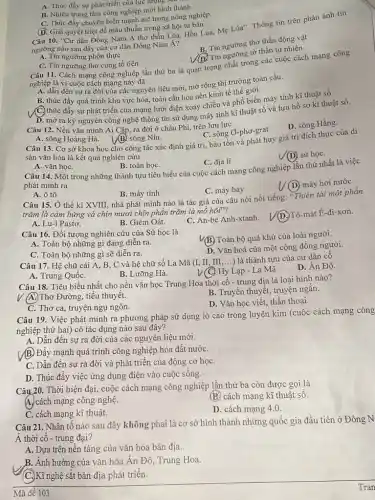 C. Thúc đẩy chuyển biển mạnh mẽ trong nông nghiệp.
(D. Giải quyết triệt để mâu thuẫn trong xã hội tư bản.
10. "Cư dân Đông Nam Á thờ thần Lúa, Hồn Lúa,Mẹ Lúa". Thông tin trên phản ánh tín
ngưỡng nào sau đây của cư dân Đông Nam Á?
A. Tín ngưỡng phồn thực
B. Tin ngưỡng thờ thần động vật
A. Thúc đầy sự phát triển của lực lượng -
B. Nhiều trung tâm công nghiệp mới hình thành.
Tin ngưỡng tờ thần tự nhiên
C. Tin ngưỡng thờ cúng tổ tiên
Câu 11. Cách mạng công nghiệp lần thứ ba là quan trọng nhất trong các cuộc cách mạng công
nghiệp là vì cuộc cách mạng này đã
A. dẫn đến sựrra đời của các nguyên liệu mới, mở rộng thị trường toàn cầu.
B. thúc đẩy quá trình khu vực hóa, toàn cầu hóa nền kinh tế thế giới.
C. thúc đẩy sự phát triển của mạng lưới điện xoay chiều và phổ biến máy tính kĩ thuật số.
D. mở ra kỷ nguyên công nghệ thông tin sử dụng máy tính kĩ thuật số và lưu hồ sơ kĩ thuật số.
Câu 12. Nền vǎn minh Ai Cập, ra đời ở châu Phi,trên lưu lực
A. sông Hoàng Hà.
D. sông Hằng.
(B)sông Nin.
C. sông O-phơ-grat.
Câu 13. Cơ sở khoa học cho công tác xác định giá trị, bảo tồn và phát huy giá trị đích thực của di
sản vǎn hóa là kết quả nghiên cứu
C. địa lí.
V(D) sử họC.
A. vǎn họC.
B. toán họC.
Câu 14. Một trong những thành tựu tiêu biểu của cuộc cách mạng công nghiệp lần thứ nhất là việc
phát minh ra
C. máy bay
(D) máy hơi nước
A. ô tô
B. máy tính
Câu 15. Ở thế kỉ XVIII, nhà phát minh nào là tác giả của câu nói nổi tiếng: "Thiên tài một phần
trǎm là cảm hứng và chín mươi chín phần trǎm là mô hôi"?
A. Lu-i Pastơ.
B. Giêm Oát.
C. An-be Anh-xtanh.
Tô-mát Ê-đi-xơn.
Câu 16. Đối tượng nghiên cứu của Sử học là
(B.) Toàn bộ quá khứ của loài người.
A. Toàn bộ những gì đang diễn ra.
D. Vǎn hoá của một cộng đồng người.
C. Toàn bộ những gì sẽ diễn ra.
Câu 17. Hệ chữ cái A, B, C và hệ chữ số La Mã (I II, III,...) là thành tựu của cư dân cô
D. Ân Độ
A. Trung QuốC.
B. Lưỡng Hà.
Hy Lạp - La Mã.
Câu 18. Tiêu biểu nhất cho nền vǎn học Trung Hoa thời cổ - trung địa là loại hình nào?
(A.)Thơ Đường, tiểu thuyết.
B. Truyền thuyết, truyện ngǎn.
D. Vǎn học viết, thần thoại.
C. Thơ ca, truyện ngụ ngôn.
Câu 19. Việc phát minh ra phương pháp sử dụng lò cao trong luyện kim (cuộc cách mạng công
nghiệp thứ hai) có tác dụng nào sau đây?
A. Dẫn đến sự ra đời của các nguyên liệu mới.
(B)Đẩy mạnh quá trình công nghiệp hóa đất nướC.
C. Dẫn đến sự ra đời và phát triển của động cơ họC.
D. Thúc đẩy việc ứng dụng điện vào cuộc sống.
Câu.20. Thời hiện đại,cuộc cách mạng công nghiệp lần thứ ba còn được gọi là
A. cách mạng công nghệ.
(B.) cách mạng kĩ thuật sô.
C. cách mạng kĩ thuật.
D. cách mạng 4.0.
Câu 21. Nhân tô nào sau đây không phai là cơ sở hình thành những quốc gia đầu tiên ở Đông N
Á thời cổ - trung đại?
A. Dựa trên nền tảng của vǎn hóa bản địa.
B. Ảnh hưởng của vǎn hóa Ấn Đô, Trung Hoa.
(C.)Kĩ nghệ sắt bản địa phát triển.
Mã đề 103
Tran