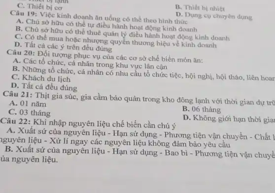 C. Thiết bị cơ
B. Thiết bị nhiệt
Câu 19: Việc kinh doanh ǎn uống có thể theo hình thức
D. Dụng cụ chuyên dụng
A. Chủ sở hữu có thể tự điều hành hoạt động kinh doanh
B. Chủ sở hữu có thể thuê quản lý điều hành hoạt động kinh doanh
C. Có thể mua hoặc nhượng quyền thương hiệu về kinh doanh
D. Tất cả các ý trên đều đúng
Câu 20: Đối tượng phục vụ của các cơ sở chế biến món ǎn:
A. Các tổ chứC.cá nhân trong khu vực lân cận
B. Những tổ chức, cá nhân có nhu cầu tổ chức tiệc, hội nghị, hội thảo, liên hoar
C. Khách du lịch
D. Tất cả đều đúng
Câu 21: Thịt gia súc, gia cầm bảo quản trong kho đông lạnh với thời gian dự tr0
A. 01 nǎm
C. 03 tháng
B. 06 tháng
D. Không giới hạn thời gia
Câu 22: Khi nhập nguyên liệu chế biến cần chú ý
A. Xuất sứ của nguyên liệu - Hạn sử dụng -Phương tiện vận chuyển - Chất I
nguyên liệu - Xử lí ngay các nguyên liệu không đảm bảo yêu cầu
B. Xuất sứ của nguyên liệu -Hạn sử dụng -Bao bì - Phương tiện vận chuyể
ủa nguyên liệu.