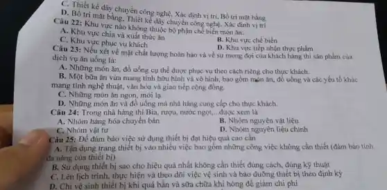 C. Thiết kế dây chuyền công nghệ , Xác định vị trí , Bố trí mặt bằng
D. Bố trí mặt bằng Thiết kế dây chu ền công nghệ, Xác định vị trí
Câu 22: Khu vực nào không thuộc bộ phận chể biến món ǎn:
A. Khu vực chia và xuất thức ǎn
B. Khu vực chế biến
C. Khu vực phục vụ khách
D. Khu vực tiếp nhận thực phẩm
Câu 23: Nếu xét về mặt chất lượng hoàn hào và về sự mong đợi của khách hàng thì sản phẩm của
dịch vụ ǎn uống là:
A. Những món ǎn đồ uống cụ thể được phục vụ theo cách riêng cho thực khách.
B. Một bữa ǎn vừa mang tính hữu hình và vô hình:bao gồm món ǎn,đồ uống và các yếu tố khác
mang tính nghệ thuật, vǎn hóa và giao tiếp cộng đồng.
C. Những món ǎn ngon, mới lạ.
D. Những món ǎn và đồ uống mà nhà hàng cung cấp cho thực khách.
Câu 24: Trong nhà hàng thì Bia, rượu., nước ngọt,...được xem là __
A. Nhóm hàng hóa chuyển bán
B. Nhóm nguyên vật liệu
C. Nhóm vật tư
D. Nhóm nguyên liệu chính
Câu 25: Để đảm bảo việc sử dụng thiết bị đạt hiệu quả cao cần
A. Tận dụng trang thiết bị vào nhiều việc bao gồm những công việc không cần thiết (đảm bảo tính
đa nǎng của thiết bị)
B. Sử dụng thiết bị sao cho hiệu quả nhất không cần thiết đúng cách , đúng kỹ thuật
C. Lên lịch trình , thực hiện và theo dõi việc vệ sinh và bảo dưỡng thiết bị theo định kỳ
D. Chỉ vệ sinh thiết bị khi quá bần và sữa chữa khi hỏng để giảm chi phí