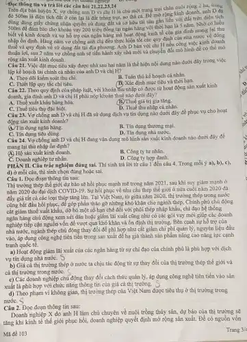 Đọc thông tin và trả lời các câu hỏi 21,22,23,24
doanh nghiệp
địa bàn huyện X, vợ chồng anh D và chị H là chủ một trang trại chǎn nuôi rộng 2 ha, trong
đó 500m là diện tích đất ở còn lại là đất trồng trọt,ao thả cá. Để mở rộng kinh doanh, anh D đã
dùng dùng giấy chứng nhận quyền sử dụng đất và sở hữu tài sản gắn liền với đất trên diện tích
500m để đảm bảo cho khoản vay 200 triệu đồng tại ngân hàng với thời hạn là 5 nǎm Nhờ có hiểu
biết về kinh doanh và sự hỗ trợ của ngân hàng mà hoạt động kinh tế của gia đình mang lại thu
nhập ổn định. Hàng nǎm vợ chồng anh chị đều thực hiện tốt các quy định của nhà nước về đóng
thuế và quy định về sử dụng đất tại địa phương. Anh D bàn với chị H nếu công việc kinh doanh
thuận lợi, sau 2 nǎm vợ chồng anh sẽ tiến hành xây nhà mới và chuyển đổi mô hình để có thể mở
rộng sản xuất kinh doanh.
Câu 21. Việc đặt mục tiêu xây được nhà sau hai nǎm là thể hiện nội dung nào dưới đây trong việc
lập kế hoạch tài chính cá nhân của anh D và chị H?
A. Theo dõi kiểm soát thu chi.
B. Tuân thủ kế hoạch cá nhân.
C. Thiết lập quy tắc chi tiêu.
(D) Xác định mục tiêu và thời hạn.
Câu 22. Theo quy định của pháp luật,với khoản thu nhập có được từ hoạt động sản xuất kinh
doanh, gia đình anh D và chị H phải nộp khoản thuế nào dưới đây?
A. Thuế xuất khẩu hàng hóa.
(B.)Thuế giá trị gia tǎng.
C. Thuế tiêu thụ đặc biệt.
D. Thuế thu nhập cá nhân.
Câu 23. Vợ chồng anh D và chị H đã sử dụng dịch vụ tín dụng nào dưới đây để phục vụ cho hoạt
động sản xuất kinh doanh?
(4)Tín dụng ngân hàng.
B. Tín dụng thương mại.
C. Tín dụng tiêu dùng.
D. Tín dụng nhà nướC.
Câu 24. Vợ chồng anh D và chị H đang vận dụng mô hình sản xuất kinh doanh nào dưới đây để
mang lại thu nhập ổn định?
A) Hộ sản xuất kinh doanh.
B. Công ty tư nhân.
C. Doanh nghiệp tư nhân.
D. Công ty hợp danh.
PHÀN II. Câu trắc nghiệm đúng sai. Thí sinh trả lời từ câu 1 đến câu 4. Trong mỗi ý a), b), c),
d) ở mỗi câu,thí sinh chọn đúng hoặc sai.
Câu 1. Đọc đoạn thông tin sau:
Thị trường thép thế giới dự báo sẽ hồi phục mạnh mẽ trong nǎm 2021, sau khi suy giảm mạnh ở
nǎm 2020 do đại dịch COVID-19. Sự hồi phục về nhu cầu thép thế giới ở nửa cuối nǎm 2020 đã
đầy giá tất cả các loại thép tǎng lên. Tại Việt Nam từ giữa nǎm 2020,thị trường thép trong nước
cũng bắt đầu hồi phục, đế góp phần tháo gỡ những khó khǎn cho ngành thép, Chính phủ chủ động
cắt giảm thuế xuất khẩu, dỡ bỏ một số hạn chế đối với phôi thép nhập khẩu, chi đạo hệ thống
ngân hàng chủ động xem xét dãn hoặc giảm lãi xuất cũng như có các gói vay mới giúp các doanh
nghiệp tiếp cận nguồn vốn để vượt qua khó khǎn và ổn định thị trường. Bên cạnh sự hỗ trợ của
nhà nước, ngành thép chủ động thay đổi để phì hợp như cắt giảm chi phí quản lý, nguyên liệu đầu
vào, áp dụng công nghệ tiên tiến trong sản xuất để hạ giá thành sản phẩm nâng cao nǎng lực cạnh
tranh quốc tế.
a) Hoạt động giảm lãi xuất của các ngân hàng từ sự chi đạo của chính phủ là phù hợp với dịch
vụ tín dụng nhà nướC.
b) Giá cả thị trường thép ở nước ta chịu tác động từ sự thay đổi của thị trường thép thế giới và
cả thị trường trong nướC. (
c) Các doanh nghiệp chủ động thay đổi cách thức quản lý, áp dụng công nghệ tiên tiến vào sản
xuất là phù hợp với chức nǎng thông tin của giá cả thị trường.
d) Theo phạm vi không gian, thị trường thép của Việt Nam được tiêu thụ ở thị trường trong
nướC.
Câu 2. Đọc đoạn thông tin sau:
Doanh nghiệp X do anh H làm chủ chuyên về nuôi trồng thủy sản, dự báo của thị trường sẽ
tǎng khi kinh tế thế giới phục hồi,doanh nghiệp quyết định mở rộng sản xuất.Để có nguồn vốn
Mã đề 103