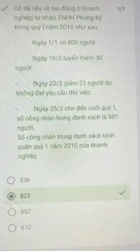 Có tài liệu về lao động ở Doanh
nghiệp tư nhân TNHH Phong Ký
trong quý I nǎm 2010 như sau:
1/1
Ngày 1/1 có 800 người
Ngày 16/2 tuyến thêm 30
người
Ngày 23/2 giảm 21 người do
không đạt yêu cầu thủ việc
Ngày 25/3 cho đến cuối quý 1.
số công nhân trong danh sách là 981
người.
Số công nhân trong danh sách bình
quân quý 1 nǎm 2010 của doanh
nghiệp
836
square 
square 
857