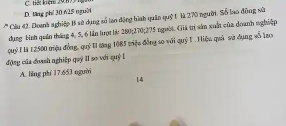 C. tiết kiệm 29.07>1
D. lǎng phí 30 .625 người
& Câu 42. Doanh nghiệp B sử dụng số lao động bình quân quý I là 270 người. Số lao động sử
dụng bình quân tháng 4, 5,6 lần lượt là: 280;270 ;275 người. Giá trị sản xuất của doanh nghiệp
quý I là 12500 triệu đồng, quý II tǎng 1085 triệu đồng so với quý I . Hiệu quả sử dụng số lao
động của doanh nghiệp quý II so với quý I
A. lǎng phí 17 .653 người