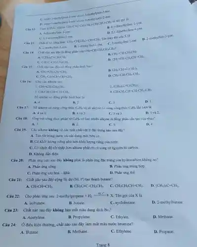 C. trans-3-methylpent-3 -ene và cis-3-methy Ipent-3-ene.
methylpent-2-ene.
Câu 12: Theo IUPAC alkyne
CH_(3)-Cequiv C-CH(CH_(3))-CH(CH_(3))-CH_(3)
có tên gọi là
R. 4.5-dimethylhex-1-yne.
A. 4-dimethylhex-1-yne.
D. 2,3-dimethylhex -4-yne.
C. 4,5-dimethylhex-2-yne.
Câu 13: Chất X có công thức:
CH_(3)-CH(CH_(3))-CH=CH_(2)
Tên thay thế của X là
A. 2-methylbut-3-ene.
B. 3-methylbut-1 -yne.
C.
3-methylbut-1-ene
D.
2-methylbut-3-yne
Câu 14: Chất nào sau đây là đồng phân của
CH_(2)=CH-CH_(2)CH_(2)CH_(3)
?
B.
CH_(2)=CH-CH_(2)CH_(3)
A. (CH_(3))_(2)C=CH-CH_(3)
D
CH_(2)=CH-CH_(2)CH=CH_(2).
CHequiv C-CH_(2)CH_(2)CH_(3)
Câu 15: Chất nào sau đây có đồng phân hình học?
B. CH_(3)-CH=C(CH_(3))_(2)
A CH_(2)=CH-CH=CH_(2).
D. CH_(2)=CH-CH_(2)-CH_(3)
C. CH_(3)-CH=CH-CH=CH_(2)
Câu 16: Cho các alkene sau:
1. CH_(2)=CH-CH_(2)CH_(3).
2. (CH_(3))_(2)C=C(CH_(3))_(2)
3 CH_(3)CH_(2)CH=CH-CH_(3)
4 CH_(3)CH_(2)CH=CH-CH_(2)-CH_(3)
Số alkene có đồng phân hình học là
A. 4.
B. 2.
C. 3.
D. 1.
Số alkene có cùng công thức C_(4)H_(8) và số alkyne có cùng công thức C_(4)H_(6) lần lượt là
A. 4 và 2.
B. 4 và 3.
C. 3 và 3.
D. 3 và 2.
Câu 18: Ứng với công thức phân tử C_(5)H_(8) có bao nhiêu alkyne là đồng phân cấu tạo của nhau?
A. 3.
B. 2.
C. 5.
D. 4.
Câu 19:
Các alkene không có các tính chất vật lí đặc trưng nào sau đây?
A. Tan tốt trong nước và các dung môi hữu cơ.
B. Có khối lượng riêng nhỏ hơn khối lượng riêng của nướC.
C. Có nhiệt độ sôi thấp hơn alkane phân tử có cùng số nguyên tử carbon.
D. Không dẫn điện.
Câu 20: Phản ứng nào sau đây không phải là phản ứng đặc trưng của hydrocarbon không no?
A. Phản ứng cộng.
B. Phản ứng trùng hợp.
C. Phản ứng oxi hoá - khử.
D. Phản ứng thế.
Câu 21: Chất nào sau đây cộng H_(2) dư (Ni,t^circ ) tạo thành butane?
A. CH_(3)CH=CH_(2)
B. CH_(3)Cequiv C-CH_(2)CH_(3)
C. CH_(3)CH_(2)CH=CH_(2)
D. (CH_(3))_(2)C=CH_(2)
Câu 22: Cho phản ứng sau: 2-methylpropene+H_(2)xrightarrow (Ni,t^circ )X Tên gọi của X là
A. isobutane.
B. butane.
C. xyclobutane.
D. 2-methylbutane.
Câu 23: Chất nào sau đây không làm mất màu dung dịch Br_(2) ?
A. Acetylene.
B. Propylene.
C. Ethylen.
D. Methane.
Câu 24: Ở điều kiện thường , chất nào sau đây làm mất màu nước bromine?
A. Butane.
B. Methane.
C. Ethylene.
D. Propane.
Trang 8