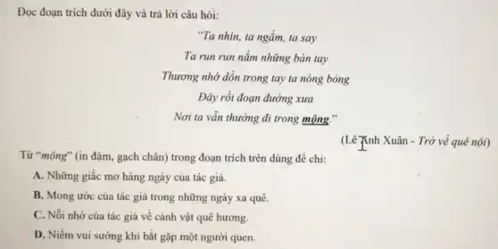 Đọc đoạn trích dưới đây và trả lời câu hỏi:
"Ta nhìn, ta ngắm,ta say
Ta run run nắm những bàn tay
Thương nhớ dồn trong tay ta nóng bỏng
Đây rồi đoạn đường xưa
Nơi ta vẫn thường đi trong mộng."
Từ "mộng" (in đậm gạch chân) trong đoạn trích trên dùng để chi:
A. Những giấc mơ hàng ngày của tác giả.
B. Mong ước của tác giả trong những ngày xa quê.
C. Nỗi nhớ của tác giả về cảnh vật quê hương.
D. Niềm vui sướng khi bắt gặp một người quen.