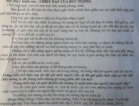 Đọc đoạn trích sau : CHIEU DẢY CỦA BÚC TƯƠNG
Chỗ này ngày xưa tôi treo một bức tranh phong cành.
Bức (xanh ấy đã làm tôi như được gần thiên nhiên hơn giữa các toà nhà khối hộp góc
ạnh khô khan và đơn điệu.
Còn bây giờ chị treo ở đấy cái lồng bàn nhựa xanh.
Chế kia là chỗ của chiếc lá phong tôi mang từ Nga về với bao ki niệm. Rồi gió to, rồi
nắng to, √ji độ ẩm lớn, tất cả đã ập tới đập vào cái lá mỏng manh ấy cho đến khi nó chi còn
là những cái gân nhỏ xíu yếu ởt và cuối cùng tan ra, bay đi.Nhưng với tôi bao giờ chiếc lá
phong vận cứ ở chỗ đó, ở chỗ của nó.
đòn bây giờ cái tủ đã che kín khoảng tường ấy.
thổ kia nữa với những dáng người buồn vui trên bức tường,có được từ những lần tôi
nhìn lật lâu vào những vệt vôi vô tình và tưởng tượng ra, nay phủ lớp ve xanh.
Chẳng còn ở đáy dáng người giống dáng tôi hồi bé.Không thấy đâu hai mải đầu đang
chụm hi thì thẩm.. Cái mũi cao hếch với hàng mi rợp buồn ở góc tường kia làm tôi thần thờ
bao lđi giờ nơi nao?
Tất cả, tất cả đều xa la, xa lạ quá...
Cuộc đến thǎm cǎn phòng cũ đã không như tôi tưởng.
[...] Về đến nhà minh,nhìn mọi vật trong phòng,tôi bỗng nhớ tới người chủ cũ của nó.
{hông biết chỗ hiện nay tôi đặt giá sách người chủ cũ đã gửi gắm tình cảm gì vào đó?
Bức tường ấy đã chứng kiến những gì trong phần đời của họ?
Chǎng hiểu lớp vôi quét đã phủ lên những kì niệm nào của người chủ trước đây?
Rồi tôi chợt giật mình nhận ra:Lớp ki niệm của tôi trên những bức tường sẽ luôn
nằm ở giữa lớp ki niệm của người đến trước và người đến sau tôi.
Và những bức tường cứ dày lên cùng với những lớp ki niệm ấy.
(Phạm Sông Hồng, Chiều dày của bức tường., Trần Hoài Dương tuyển chọn , Tuyển tập
truyện ngắn hay Việt Nam dành cho thiếu nhi, tập 3, NXB Trẻ, TP . Hồ Chí Minh 2016)