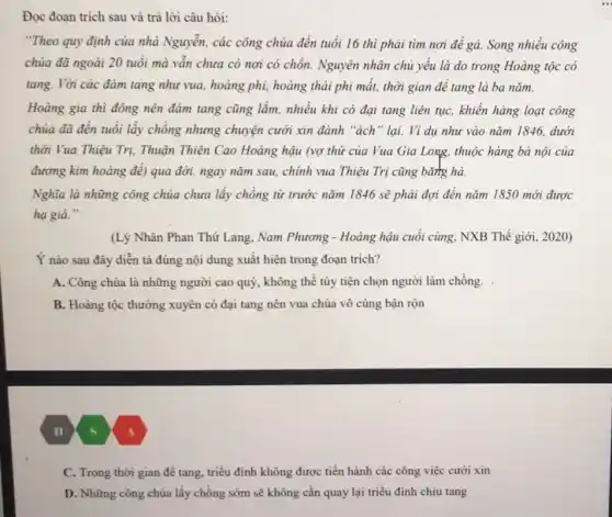 Đọc đoạn trích sau và trả lời câu hỏi:
"Theo quy định của nhà Nguyễn, các công chúa đến tuổi 16 thì phải tìm nơi để gà. Song nhiều công
chủa đã ngoài 20 tuổi mà vẫn chưa có nơi có chốn.Nguyên nhân chủ yếu là do trong Hoàng tộc có
tang. Với các đảm tang như vua, hoàng phi, hoàng thái phi mất, thời gian để tang là ba nǎm.
Hoàng gia thì đông nên đảm tang cũng lắm, nhiều khi có đại tang liên tục khiến hàng loạt công
chúa đã đến tuổi lấy chồng nhưng chuyện cưới xin đành "ách " lại. Ví dụ nhu vào nǎm 1846, dưới
thời Vua Thiệu Trị,Thuận Thiên Cao Hoàng hậu (vợ thứ của Vua Gia Long, thuộc hàng bà nội của
đương kim hoàng để)qua đời. ngay nǎm sau, chính vua Thiệu Trị cũng bǎng hà.
Nghĩa là những công chúa chưa lấy chồng từ trước nǎm 1846 sẽ phải đợi đến nǎm 1850 mới được
hạ giá."
(Lý Nhân Phan Thứ Lang, Nam Phương - Hoàng hậu cuối cùng NXB Thế giới, 2020)
Ý nào sau đây diễn tả đúng nội dung xuất hiện trong đoan trich?
A. Công chúa là những người cao quý , không thể tùy tiện chọn người làm chồng.
B. Hoàng tộc thường xuyên có đại tang nên vua chúa vô cùng bận rộn
(11/5)
C. Trong thời gian để tang, triều đình không được tiến hành các công việc cưới xin
D. Những công chúa lấy chồng sớm sẽ không cần quay lại triều đình chịu tang