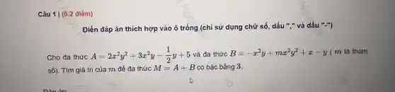 câ u 11 (0.2 điểm)
Điền đáp án thich hợp vào ô trống (chỉ sử dung chữ số,dấu ","và dất l","
Cho đa thức A=2x^2y^2+3x^2y-(1)/(2)y+5 và đa thức B=-x^2y+mx^2y^2+x-y ( m là tham
số)Tìm giá trị của m để đa thức M=A+B có bậc ; bằng 3.