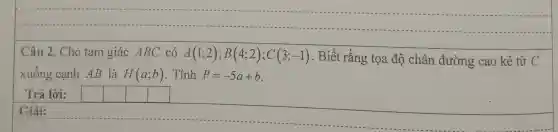 Câ u 2. CH no ta m giá ic AB C có A(1;2);B(4;2);C(3;-1) . Biết rằng tọa độ ché in đư ờng cao kẻ từ C
xuốn g cạnh AB là H(a;b) . Tính P=-5a+b
Trả lời:	square 
__
https://www.