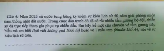 Câ u 4: Nǎm 2025 cả nước tưng bừng kỷ niệ m sự kiện lịch sử 50 nǎm giải phóng miền
nam thốn g nhất đất nước. Tr . có rất ch số số nǎm giải phán, chiến
sỹ đã trự c tiếp tham gia phu cho chiến đấu . Em hãy kể một câu chuyên về tầm gươn 3 tiêu
biểu mà em biết (bài viế : không quá 1000 từ) hoặc vẽ 1 mẫu tem (khuôn kh A4)nói về sự
kiện lịch sủ trên.
__