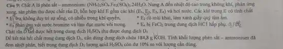 Câ u 9: Chất A là phèn sắt -ammor ium: (NH_(4))_(2)SO_(4)cdot Fe_(2)(SO_(4))_(3)cdot 24H_(2)O Nur g A đết n nhiệt đô cao trong kh ông khí, phản lứng
xong, sản ph lầm thu được ch ất rắn D, hỗr hợp khí F 3 gồr n các khí (E_(1),E_(2),E_(3),E_(4)) và hơi nước . Các khí trong có tính chất
E trơ, không duy trì sự sống , có nhiều trong kh í quyển.	E_(2) có mùi i khai, làm xanh giấy y quỳ tím ẩm.
E_(3) phản ứng với nước bromin e và làm đục nước vôi trong.
E_(4) bị FeCl_(2) trong dung dịch HC1 hất p phụ. a_(2)/O_(2)
Chất phản ứng được hết trong du và làm
H_(2)SO_(4) thu được du ng dịch D_(1)
Để kết tủa hết chất trong dung dịch D_(1) cần dùng dung dịch ch ứa 184.8 g K OH . Tính kh 5i lươn 3 phèn sắt - ammonium đã
đem nhiệt phâ n, biết tron dung dịch
D_(1) lượng acid H_(2)SO_(4) còn dư 10%  so ve ri lượng cần dùng.