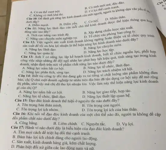 A. Có ưu thế vượt trội.
B. Coloi the canh tranh
dưới đây?
C. Không có tính khả thi.
Câu 10: Để đánh giá nǎng lực kinh doanh của một người,người ta không dựa vào yếu tố nào
B. Có tính mới mè, độc đáo.
A. Điểm mạnh. Câu 11: Nǎng lực lãnh đạo của mỗi chủ thể kinh doanh được thể hiện thông qua hoạt
B. Điểm yếu.
C. Cơ hội.
D. Nhân thân.
động nào sau đây?
B. Xây dựng chiến lược sản xuất.
D. Tổ chức các phòng ban công ty.
A. Tích cực nâng cao trình độ.
C. Nâng cao chuyên môn nghiệp vụ.
Câu 12: Việc người sản xuất kinh doanh không ngừng hoàn thiện và tổ chức quy trình
sản xuất để tối ưu hóa lợi nhuận là thể hiện nǎng lực kinh doanh nào dưới đây?
B. Nǎng lực chuyên môn.
A. Nǎng lực lãnh đạo.
C. Nǎng lực quản lý.
D. Nǎng lực học tập.
Câu 13: Anh T có nǎng lực lập kế hoạch kinh doanh biết tổ chức nguồn lực, phối hợp
công việc nhịp nhàng để đội ngũ nhân lực phát huy hết hiệu quả, tính sáng tạo trong kính
doanh, nhận định trên nói về phẩm chất nǎng lực nào dưới đây?
A. Nǎng lực nắm bắt cơ hội.
B. Nǎng lực tổ chức, lãnh đạo.
D. Nǎng lực trách nhiệm xã hội.
C. Nǎng lực phân tích, sáng tạo.
Câu 14: Biết tin công ty đối thủ đang gây ra tai tiếng vì chất lượng sản phẩm không đảm
bảo, chị Q chủ một doanh nghiệp tư nhân trên địa bàn đã tận dụng cơ hội này đê mở rộng
thị phân, nhờ vậy mà chị đã thu lợi nhuận lớn. Việc làm này thể hiện nǎng lực kinh doanh
gi của chị Q?
A. Nǎng lực nǎm bắt cơ hội.
B. Nǎng lực giao tiếp, hợp táC.
C. Nǎng lực tổ chức, lãnh đạo.
D. Nǎng lực thiết lập quan hệ.
Câu 15: Đạo đức kinh doanh thể hiện ở nguyên tắc nào dưới đây?
A. Tôn trọng bản thân minh.
B. Tôn trọng con người.
C. Tôn trọng lợi ích nhóm.
D. Tôn trọng lợi ích của bản thân.
Câu 16: Khi nói vê đạo đức kinh doanh của một chủ thể nào đó, người ta không để cập
đến phẩm chất nào dưới đây?
A. Công bằng.
B. Liêm chính. C Nguyên tắC.
D. Vụ lợi.
Câu 17: Hành vi nào dưới đây là biểu hiện của đạo đức kinh doanh?
A. Tìm mọi cách đê triệt hạ đối thủ cạnh tranh.
B. Đảm bảo lợi ích chính đáng cho người lao động.
C. Sản xuất, kinh doanh hàng giả, kém chất lượng.
D. Phân biệt đối xử giữa các lao động nam và nữ.