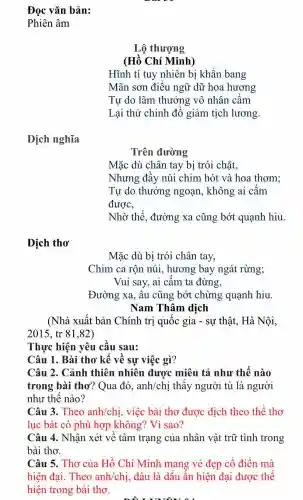 Đọc vǎn bản:
Phiên âm
Lộ thượng
(Hồ Chí Minh)
Hĩnh tí tuy nhiên bị khẩn bang
Mãn sơn điều ngữ dữ hoa hương
Tự do lãm thưởng vô nhân cấm
Lại thử chinh đồ giảm tịch lương.
Dịch nghĩa
Trên đường
Mặc dù chân tay bị trói chǎt,
Nhưng đầy núi chim hót và hoa thơm;
Tự do thưởng ngoạn, không ai cấm
được,
Nhờ thế , đường xa cũng bớt quạnh hiu.
Dịch thơ
Mặc dù bị trói chân tay,
Chim ca rộn núi, hương bay ngát rừng;
Vui say, ai cấm ta đừng,
Đường xa, âu cũng bớt chừng quạnh hiu.
Nam Thâm dịch
(Nhà xuất bản Chính trị quốc gia - sự thật,. Hà Nội,
2015,tr81,82)
Thực hiện yêu cầu sau:
Câu 1. Bài thơ kể về sự việc gì?
Câu 2. Cảnh thiên nhiên được miêu tả như thế nào
trong bài thơ? Qua đó , anh/chị thấy người tù là người
như thế nào?
Câu 3. Theo anh/chị, việc bài thơ được dịch theo thể thơ
lục bát có phù hợp không?Vì sao?
Câu 4. Nhận xét về tâm trạng của nhân vật trữ tình trong
bài thơ.
Câu 5. Thơ của Hồ Chí Minh mang vẻ đẹp cổ điển mà
hiện đại Theo anh/chị đâu là dấu ấn hiện đại được thể
hiện trong bài tho.