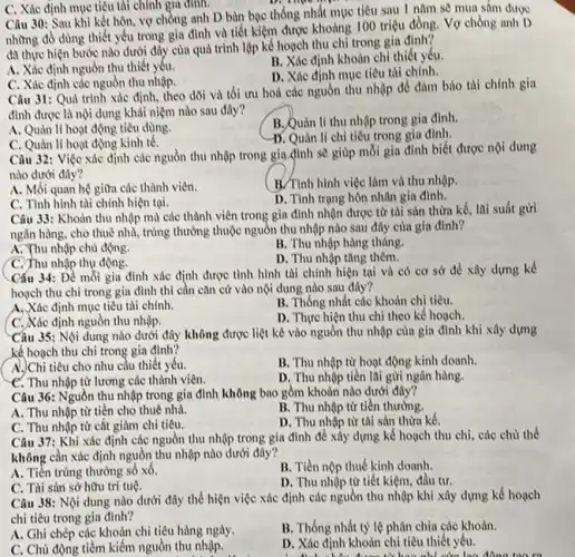 C. Xác định mục tiêu tài chính gía đinh.
Câu 30: Sau khi kết hôn, vợ chồng anh D bàn bạc thống nhất mục tiêu sau 1 nǎm sẽ mua sắm được
những đồ dùng thiết yếu trong gia đình và tiết kiệm được khoảng 100 triệu đồng.Vợ chồng anh D
đa thực hiện bước nào dưới đây của quá trình lập kế hoạch thu chỉ trong gia đinh?
A. Xác định nguồn thu thiết yếu.
B. Xác định khoàn chỉ thiết yếu.
D. Xác định mục tiêu tài chính.
C. Xác định các nguồn thu nhập.
Câu 31: Quá trình xác định, theo dồi và tối ưu hoá các nguồn thu nhập để đàm bảo thi chính gia
đình được là nội dung khái niệm nào sau đây?
B. Quản lí thu nhập trong gia đình.
A. Quản lí hoạt động tiêu dùng.
D. Quản lí chi tiêu trong gia đình.
C. Quản lí hoạt động kinh tế.
Câu 32: Việc xác định các nguồn thu nhập trong gia đình sẽ giúp mỗi gia đình biết được nội dung
nào dưới đây?
A. Mối quan hệ giữa các thành viên.
B/Tình hình việc làm và thu nhập.
C. Tình hình tài chính hiện tại.
D. Tình trạng hôn nhân gia đình.
Câu 33: Khoản thu nhập mà các thành viên trong gia đình nhận được từ tài sản thừa kế, lai suất gửi
ngân hàng, cho thuê nhà, trúng thưởng thuộc nguồn thu nhập nào sau đây của gia đình?
A. Thu nhập chủ động.
B. Thu nhập hàng tháng.
C. Thu nhập thụ động.
D. Thu nhập tǎng thêm.
Cấu 34: Để mỗi gia đình xác định được tình hình tài chính hiện tại và có cơ sở để xây dựng kế
hoạch thu chi trong gia đình thì cần cǎn cứ vào nội dung nào sau đây?
A, Xác định mục tiêu tài chính.
B. Thống nhất các khoản chi tiêu.
C. Xác định nguồn thu nhập.
D. Thực hiện thu chi theo kế hoạch.
Câu 35: Nội dung nào dưới đây không được liệt kê vào nguồn thu nhập cùn gia đình khi xây dựng
kế hoạch thu chi trong gia đình?
A.)Chi tiêu cho nhu cầu thiết yếu.
B. Thu nhập từ hoạt động kinh doanh.
C. Thu nhập từ lương các thành viên.
D. Thu nhập tiền lãi gừi ngân hàng.
Câu 36: Nguồn thu nhập trong gia đình không bao gồm khoản nào dưới đây?
A. Thu nhập từ tiền cho thuê nhà.
B. Thu nhập từ tiền thường.
C. Thu nhập từ cắt giảm chi tiêu.
D. Thu nhập từ tài sản thừa kế.
Câu 37: Khi xác định các nguồn thu nhập trong gia đình để xây dựng kế hoạch thu chi, các chủ thể
không cần xác định nguồn thu nhập nào dưới đây?
A. Tiền trúng thưởng số xô.
B. Tiền nộp thuế kinh doanh.
C. Tài sản sở hữu trí tuệ.
D. Thu nhập từ tiết kiệm, đầu tư.
Câu 38: Nội dung nào dưới đây thể hiện việc xác định các nguồn thu nhập khi xây dựng kế hoạch
chi tiêu trong gia đình?
B. Thống nhất tỳ lệ phân chia các khoản.
A. Ghi chép các khoản chi tiêu hàng ngày.
D. Xác định khoàn chỉ tiêu thiết yêu.
C. Chù động tiềm kiếm nguồn thu nhập.