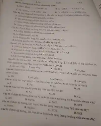 C. Zn.
D. Cu.
B. Ag
Câu 41 . Phương trình hóa học nào sau đây là sai?
B.
Ca+2HClarrow CaCl_(2)+H_(2)
A. 2Na+2H_(2)Oarrow 2NaOH+H_(2)
Fe+CuSO_(4)arrow FeSO_(4)+Cu
Cu+H_(2)SO_(4)arrow CuSO_(4)+H_(2)
Câu 42.Lấy cùng khô i lượng nhôm và kẽm cho táo dụng hết với dung dịch acid HCl thì
A. nhóm giai phóng hydrogen nhiều hơn kẽm.
B. kem giải phóng hydroge nhiều hơn nhôm.
C. nhóm và kẽm giải phóng cùng một lượng hydrogen.
D lurging bydrogen do nhôm sinh ra gấp đôi đo kến sinh ra.
Câu 43 Cho là đần g vào dun : dịch HCl có hiện tượng gì xảy ra?
A tan đần có kh i khôn màu thoát ra.
2 không bị hòa tan.
C. Là Soatan dần, duns : dịch chuyết thàn h màu xanh lam.
D.là đồng tan dần.màu của dun z dịch không thay đổi.
Câu 44 . Cho các kim loai Fe,C 1. Ag. Al,mg Kết luật nào sau đây là sai?
A. Kim loại không tác dụng với H_(2)SO_(4) đặc, nguội là Al, Fe.
B. Kim loại tác dụng với dung dịch H_(2)SO_(4) loãng, HC 1 là Cu ,Ag.
c Kim loại tác dụng với dung dic h NaOH là Al.
D. Cà 5 kim loai không tan trong nước ở nhiệt độ thường.
Câu 45.. Cho hỗn hợp bột 3 kim loại sắt, bạc,, đồng vào dung dịch HCl , thấy cỏ bọt khí thoát ra.
Phản ứng xảy ra xong khối lượng kim loai không bi giảm là
A. sắt.bac, đồn B. B. bạc đồng.
C. sắt đồng.
D. sắt baC.
Cin 46.Người ta có thể dát mons được nhôm thành thia xoong.châu.giấy gói bảnh kẹo là do
nhôm có tính __
A. dèo.
B. dẫn điên.
C. dẫn nhiệt
D.ảnh kim.
Câu 47.Kim loai duro c dùng làm vật liệu chế tạo vỏ máy bay do có tính bền và nhẹ là
A.K.
B. Na.
C.Zn.
D.Al
Câu 48.Kim logi nào sau đây phản ứng với dung dic h NaOH?
A. Fe
B. Ag
C. Al.
D. Cu.
Câu 49.Ônhiệt đô thường.kim loai Al tan hoàn toàn trong lượng dur dung dic h nào sau đây?
A. HCl
B. NaNO_(3)
C. NaCL
D. KCL
Câu 50.Ở nhiết độ thường.kim loai Al hòa tan trong lượng dư dung dịch nào sau đây?
A. NaNO_(3)
B. Na_(2)SO_(4)
C KOH
D. KCl.
Câu 51. Ở nhiêt đô thường.kim loa Al tan hoàn toàn trong lượng dư dung dịch nào sau đây?