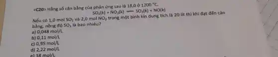 <C20> Hằng số cân bằng của phản ứng sau là 18,0 ở
1200^circ C
SO_(2)(k)+NO_(2)(k)=SO_(3)(k)+NO(k)
Nếu có 1,0 mol SO_(2) và 2,0 mol NO_(2)
trong một bình kín dung tích là 20 lít thì khi đạt đến cân
bằng, nồng độ SO_(3) là bao nhiêu?
a) 0,048mol/L
b) 0,11mol/L
c) 0,95mol/L
d) 2,22mol/L
e) 18mol/L