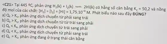 <C21> Tại 445^circ C phản ứng H_(2)(k)+I_(2)(k)leftharpoons 2HI(k) có hằng số cân bằng K_(c)=50,2 và nồng độ mol của các chất: [H_(2)]=[I_(2)]=[HI]=1,75cdot 10^-3M . Phát biểu nào sau đây ĐÚNG?
a) Q_(c)gt K_(c) phản ứng dịch chuyển từ phải sang trái
b) Q_(c)gt K_(c) phản ứng dịch chuyển từ từ trái sang phải
c) Q_(c)lt K_(c), phản ứng dịch chuyển từ trái sang phải
d) Q_(c)lt K_(c) phản ứng dịch chuyển từ phải sang trái
e) Q_(c)=K_(c) phản ứng đang ở trạng thái cân bằng