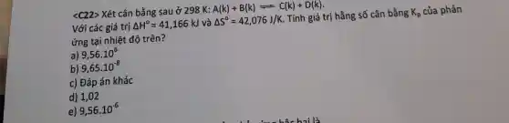 <C22> Xét cân bằng sau ở 298 K: A(k)+B(k)leftharpoons C(k)+D(k)
Với các giá trị Delta H^circ =41,166kJ và Delta S^circ =42,076J/K . Tính giá trị hằng số cân bằng K_(p) của phản
ứng tại nhiệt độ trên?
a) 9,56cdot 10^6
b) 9,65cdot 10^-8
c) Đáp án khác
d) 1,02
e) 9,56cdot 10^-6