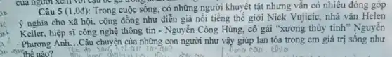 của người xem với Câu bC gữ trong goan
Câu 5(1,0d) : Trong cuộc sống, có những người khuyết tật nhưng vẫn có nhiều đóng góp
ý nghĩa cho xã hội, cộng đồng như diễn giả nổi tiếng thế giới Nick Vujicic nhà vǎn Helen
Keller, hiệp sĩ công nghệ thông tin - Nguyễn Công Hùng.cô gái "xương thủy tinh" Nguyễn
Phương Anh...Câu chuyện của những con người như vậy giúp lan tỏa trong em giá trị sống như
an the the nào?
a	Dong can,calo