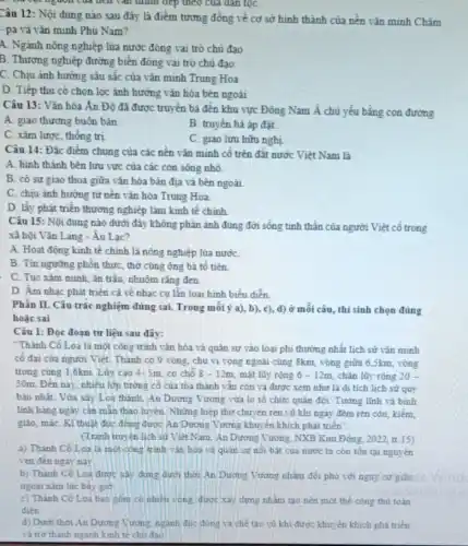 của tích vǎn thính tiếp theo của đàn tọC.
Câu 12: Nội dung nào sau đây là điểm tương đồng về cơ sở hình thành của nên vǎn minh Chǎm
- pa và vǎn minh Phù Nam?
A. Ngành nông nghiệp lúa nước đóng vai trò chủ đạo
B. Thương nghiệp đường biên đóng vai trò chủ đạo
C. Chịu ảnh hưởng sâu sắc của vǎn minh Trung Hoa
D. Tiếp thu có chọn lọc ảnh hưởng vǎn hóa bên ngoài
Câu 13: Vǎn hóa Ấn Độ đã được truyền bá đến khu vực Đông Nam Á chủ yếu bằng con đường
A. giao thương buôn bán
B. truyền bá áp đǎt
C. xâm lược, thống trị
C. giao lưu hữu nghị
Câu 14: Đặc điểm chung của các nền vǎn minh cố trên đất nước Việt Nam là
A. hình thành bên lưu vực của các con sông nhỏ.
B. có sự giao thoa giữa vǎn hóa bản địa và bên ngoài
C. chịu ảnh hương từ nền vǎn hóa Trung Hoa
D. lấy phát triển thương nghiệp làm kinh tế chính
Câu 15: Nội dung nào dưới đây không phản ánh đúng đời sống tinh thần của người Việt cổ trong
xã hội Vǎn Lang - Âu Lac?
A. Hoạt động kinh tế chỉnh là nông nghiệp lúa nướC.
B. Tin ngường phòn thực, thờ cúng ông bá tô tiên.
C. Tục xǎm minh ǎn trầu, nhuộm rǎng đen
D. Âm nhạc phát triển cả về nhạc cụ lẫn loại hình biểu diễn
Phần II. Câu trắc nghiệm đúng sai. Trong môi ý a), b), c),d) ở mỗi câu, thí sinh chọn đúng
hoặc sai
Câu 1: Đọc đoạn tư liệu sau đây:
"Thành Cổ Loa là một công trình vǎn hóa và quân sự vào loại phi thưởng nhất lịch sử vǎn minh
cố đai của người Việt. Thành có 9 vòng, chu vivòng ngoài cùng 8km, vòng giữa 6,5km, vòng
trong cùng 1,6km. Lũy cao 4-5m có chỗ 8-12m mặt lũy rộng 6-12m chân lũy rộng 20-
30m. Đến nay, nhiều lớp tưởng cố của tỏa thành vǎn còn và được xem như là di tích lịch sử quý
báu nhất. Vừa xây Loa thành, An Dương Vương vừa lo tố chức quân đội. Tướng lĩnh và binh
linh hàng ngày cần mãn thao luyện. Những hiệp thợ chuyên rèn vũ khi ngày đêm rèn côn, kiếm,
giáo, máC. Kĩ thuật đúc động được An Dương Vương khuyến khích phát triển".
(Tranh truyên lịch sử Việt Nam. An Dương Vương NXB Kim Đồng, 2022, tr.15)
a) Thành Cô Loa là một công trình vǎn hóa và quân sư nối bát của nước ta cón tồn tại nguyên
vẹn đến ngày nay
b) Thành Cô Loa được xảy dựng dưới thời An Dương Vương nhằm đối phó với nguy cơ giặc
ngoai xâm lúc bấy giờ
c) Thành Có Loa bao gồm có nhiêu vòng được xây dựng nhằm tạo nên một thể công thủ toàn
điền
d) Dưới thời An Dương Vương, nganh đúc đóng và ché tạo vũ khi được khuyến khích phá triển
và trơ thành ngành kinh tế chủ đạo