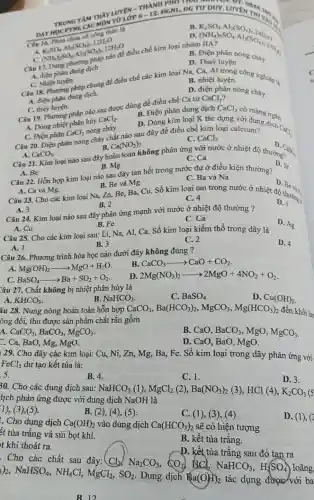 A. Ca và Mg.
A. 3
D.
B. 2
C. 4
B. Mg
Câu 22. Hỗn hợp kim loại nào sau đây tan hết trong nước dư ở điều kiện thường?
D. Sr
Câu 23. Cho các kim loại Na, Zn,Be, Ba, Cu. Số kim loại tan trong nước ở nhiệt độ thường a
D
B. Be và Mg.
C. Ba và Na
A. Be
C. Ca Câu 21. Kim loại nào sau đây hoàn thân không phản ứng với nước ở nhiệt độ thường
C. Điện phân CaCl_(2) nóng chảy.
C. CaCl_(2)
Câu 20. Điện phân nóng chảy chất nào sau đây để điều chế kim loại calcium?
A. CaCO_(3)
D. Caso. Cas_(3)
B. Ca(NO_(3))_(2)
C. thủy luyện.
Câu 19. Phương pháp nào sau được dùng đề điều chế Ca từ
CaCl_(2)
A. Dùng nhiệt phân hủy
CaCl_(2)
B. Điện phân dung dịch CaCl_(2) có màng ngǎ.
D. Dùng kim loại K tác dụng với đường ngǎn.
A. điện phân dung dịch
C. Nhiệt luyện
C. Nhiệt luyện háp chung để điều chế các kim loại Na,Ca, Al trong công nghiệp là
B. nhiệt luyện.
A. điện
D. điện phân nóng chảy.
điều chế kim loại nhóm IIA?
B Điền phân nóng chảy
D. Thuỷ luyện
TRUNG TÂM THÔN
công thức là
B
K_(2)SO_(4)cdot Al_(2)(SO_(4))_(3)cdot 24H_(2) (NH_(4))_(2)SO_(4)cdot Al_(2)(SO_(4))_(2).24H_(2) nitA? Diacute (e)n p
A 16.Phacute (hat (e))nchua cacute (o)Cacute (o)H K_(2)SO_(4)cdot Al_(2)(SO_(4))_(3)cdot 12H_(2)O (NH_(4))_(2)SO_(4)cdot Al_(2)(SO_{
Câu 25. Cho các kim loại sau: Li,Na, Al, Ca. Số kim loại kiềm thổ trong dãy là
D. 4
A. 1
B. 3
C. 2
Câu 24. Kim loại nào sau đây phản ứng mạnh với nước ở nhiệt độ thường ?
A. Cu
D. Ag
B. Fe
C. Ca
Câu 26. Phương trình hóa học nào dưới đây không đúng ?
A. Mg(OH)_(2)arrow MgO+H_(2)O
B CaCO_(3)arrow CaO+CO_(2)
C. BaSO_(4)arrow Ba+SO_(2)+O_(2)
D. 2Mg(NO_(3))_(2)arrow 2MgO+4NO_(2)+O_(2)
Câu 27. Chất không bị nhiệt phân hủy là
C. BaSO_(4)
D. Cu(OH)_(2)
A. KHCO_(3)
âu 28. Nung nóng hoàn toàn hỗn hợp
B. NaHCO_(3)
CaCO_(3),Ba(HCO_(3))_(2),MgCO_(3),Mg(HCO_(3))_(2) đến khối lư
ông đổi, thu được sản phẩm chất rắn gồm
A CaCO_(3),BaCO_(3),MgCO_(3)
B. CaO. BaCO_(3) , MgO, MgCO_(3)
C. Ca, BaO, Mg.MgO.
D. CaO, BaO , MgO.
129. Cho dãy các kim loại: Cu, Ni,, Zn, Mg, Ba, Fe . Số kim loại trong dãy phản ứng với
FeCl_(3) dư tạo kết tủa là:
5.
B. 4.
C. 1.
D. 3.
30. Cho các dung dịch sau: NaHCO_(3)(1),MgCl_(2)(2),Ba(NO_(3))_(2) (3), HCl (4), K_(2)CO_(3)
lịch phản ứng được với dung dịch NaOH là
1), (3),(5).
B. (2), (4),(5)
C. (1), (3), (4).
D. (1), (2
. Cho dung dịch Ca(OH)_(2) vào dung dịch Ca(HCO_(3))_(2) sẽ có hiện tượng
ất tủa trắng và sủi bọt khí.
B. kết tủa trắng.
t khí thoát ra.
D. kết tủa trắng sau đó tan ra
. Cho các chất sau đây: Cl_(2),Na_(2)CO_(3),CO_(2) d NaHCO_(3),H_(2)SO_(4) loãng,
)_(2),NaHSO_(4),NH_(4)Cl,MgCl_(2),SO_(2)
Dung dịch Ba(OH)_(2) tác dụng được với ba
B. 12