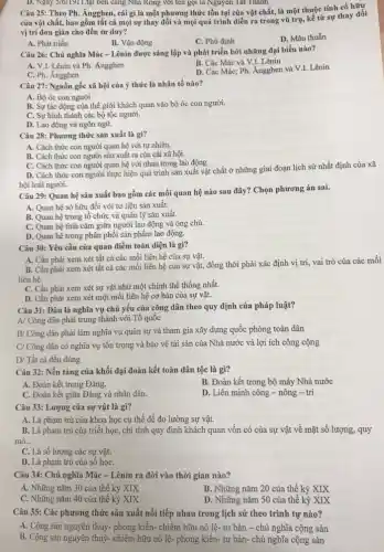 của vật chất, bao gồm tất cả mọi sự thay đối và mọi quá trình diễn ra trong vũ trụ, kể từ sự thay đối
vị trí đơn giản cho đến tư duy?
A. Phát triển
B. Vận động
C. Phủ định
D. Mâu thuẫn
D. Ngay 3/6/1911.tại bên càng Nhà Rông với tên gọi là Nguyên Tất Thành.
Câu 25: Theo Ph.Ăngghen, cái gì là một phương thức tồn tại của vật chất,là một thuộc tính cố hữu
Câu 26: Chủ nghĩa Mác-Lênin được sáng lập và phát triển bởi những đại biểu nào?
B. Các Mác và V.I. Lênin
A. V.I. Lênin và Ph : Ăngghen
D. Các Mác; Ph. Ăngghen và V.I. Lênin
C. Ph. Ăngghen
Câu 27: Nguồn gốc xã hội của ý thức là nhân tố nào?
B. Sự tác động của thế giới khách quan vào bộ óc con người.
C. Sự hình thành các bộ tộc người.
D. Lao động và ngôn ngữ.
Câu 28: Phương thức sản xuất là gì?
A. Cách thức con người quan hệ với tự nhiên.
B. Cách thức con người sản xuất ra của cải xã hội.
C. Cách thức con người quan hệ với nhau trong lao động.
D. Cách thức con người thực hiện quá trình sản xuất vật chất ở những giai đoạn lịch sử nhất định của xã
hội loài người.
Câu 29: Quan hệ sản xuất bao gồm các mối quan hệ nào sau đây? Chọn phương án sai.
A. Quan hệ sở hữu đối với tư liệu sản xuất.
B. Quan hệ trong tổ chức và quản lý sản xuất.
C. Quan hệ tình cảm giữa người lao động và ông chủ.
D. Quan hệ trong phân phối sản phẩm lao động.
Câu 30: Yêu cầu của quan điểm toàn diện là gì?
A. Cần phải xem xét tất cả các mối liên hệ của sự vật.
B. Cần phải xem xét tất cả các mối liên hệ của sự vật, đồng thời phải xác định vị trí, vai trò của các mối
liên hệ.
C. Cần phải xem xét sự vật như một chinh thể thống nhất.
D. Cần phải xem xét một mối liên hệ cơ bản của sự vật.
Câu 31: Đâu là nghĩa vụ chủ yếu của công dân theo quy định của pháp luật?
A/ Công dân phải trung thành với Tổ quốc
B/ Công dân phải làm nghĩa vụ quân sự và tham gia xây dựng quốc phòng toàn dân
C/ Công dân có nghĩa vụ tôn trọng và bảo vệ tài sản của Nhà nước và lợi ích công cộng
D/ Tất cả đều đúng
Câu 32: Nền tǎng của khối đại đoàn kết toàn dân tộc là gì?
A. Đoàn kết trong Đảng.
B. Đoàn kết trong bộ máy Nhà nước
C. Đoàn kết giữa Đảng và nhân dân.
D. Liên minh công - nông - trí
Câu 33: Lượng của sự vật là gì?
A. Là phạm trù của khoa học cụ thể để đo lường sự vật.
B. Là phạm trù của triết học, chi tính quy định khách quan vốn có của sự vật về mặt số lượng, quy
mô __
C. Là số lượng các sự vật.
D. Là phạm trù của số họC.
Câu 34: Chủ nghĩa Mác - Lênin ra đời vào thời gian nào?
A. Những nǎm 30 của thế kỷ XIX
B. Những nǎm 20 của thế kỷ XIX
C. Những nǎm 40 của thế kỷ XIX
D. Những nǎm 50 của thế kỷ XIX
Câu 35: Các phương thức sản xuất nối tiếp nhau trong lịch sử theo trình tự nào?
A. Cộng sản nguyên thuỷ.phong kiến- chiếm hữu nô lệ- tư bản - chủ nghĩa cộng sản
B. Cộng sản nguyên thuỷ- chiếm hữu nô lệ- phong kiến- tư bản- chủ nghĩa cộng sản