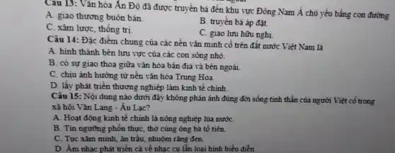 Cai 113 : Vǎn hóa Ấn Đô đã được truyền bá đến khu vực : Đông Nam Á chủ yếu bằng con đường
A. giao thương buôn bán
B truyền bá áp đặt.
C. xâm lược thống tri
C. giao lưu hữu nghi
Câu 14:Đǎc điểm chung của các nền vǎn minh cổ trên đất nước Viết Nam là
A hinh thành bên lưu vực của các con sông nhỏ.
B có sự giao thoa giữa vǎn hóa bàt a địa và bên ngoài
C. chiu ảnh hướng từ nền vǎn hóa Trung Hoa.
D. lấy phát triển thươn g nghiên làm kinh tế chính.
Câu 15:Nô idung nào dưới đây không phả n ánh đúng đời sống tinh thần của người Việt cổ trong
xã hôi I 7ǎn Lang - Âu Lạc?
A . Hoat đôn g kinh tế chính là nông nghiệp lúa nướC.
B . Tín ngưỡng phôn thựC.thờ cúng ; ông bà tố tiên.
C. Tuc xǎm minh. ẩn trâu nhuôm r ǎng đen.
D. Âm nhạc phát triển cả về nha c cụ lẫn 1 oại hình biểu diễn