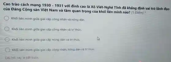 Cao trào cách mạng 1930-1931
với đỉnh cao là Xô Viết-Nghệ Tĩnh đã khẳng định vai trò lãnh đao
của Đảng Cộng sản Việt Nam và tầm quan trọng của khối liên minh nào? (1 Điểm)
Khối liên minh giữa giai cấp công nhân và nông dân.
Khối liên minh giữa giai cấp công nhân và trí thức.
Khối liên minh giữa giai cấp nông dân và trí thức.
Khối liên minh giữa giai cấp công nhân nông dân và tri thúc.
Câu hoi này là bắt buộc.