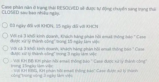 Case phàn nân ở trạng thái RESOLVED sẽ được tự động chuyển sang trạng thái
CLOSED sau bao nhiêu ngày.
03 ngày đối với KHDN, 15 ngày đối với KHCN
Với cả 3 khối kinh doanh, Khách hàng phản hồi email thông báo " Case
được xử lý thành công trong 15 ngày làm việc
Với cả 3 khối kinh doanh, khách hàng phân hồi email thông báo "Case
được xử lý thành công" trong 3 ngày làm việc
- Với KH BB KH phàn hồi email thông báo " Case được xử lý thành công
trong 15ngày làm việc
-Với KH RBG, KH phản hồi email thông báo Case được xử lý thành
công"trong vòng 3 ngày làm việc