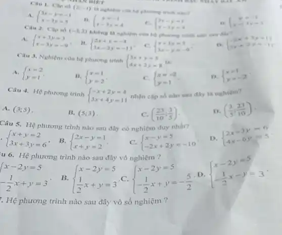 Cau 1. Caped
(2;-1)
A.  ) 3x-y=-1 x-3y=3 
ii.  ) y=-1 x-3y=4 
C.  ) 3x-y=1 x-3y=4 
 ) y=-1 e-3y=3 
Cau 2. Cap só
(-3;2) không là nghiệm của anu dily?
A.  ) x+3y=3 x-3y=-9 
11.  ) 2x+y=-4 3x-2y=-13 
C.  ) x+3y=3 3x-y=-9 
D.  ) -2x+3y=12 5x+2y=-11 
Câu 3. Nghiệm cùn hệ phương trình
 ) 3x+y=5 4x+2y=8  like
A.  ) x=2 y=1 
B.  ) x=1 y=2 
C.  ) x=-2 y=1 
D.  ) x=1 y=-2 
Câu 4. Hệ phương trình
 ) -x+2y=4 3x+4y=11  nhận cặp số nào sau đây là nghiệm?
A. (3;5)
B. (5;3)
C. ((23)/(10);(3)/(5))
D. ((3)/(5);(23)/(10))
Câu 5.Hệ phương trình nào sau đây có nghiệm duy nhất?
D.
 ) 2x-3y=6 4x-6y=5 
 ) x+y=2 3x+3y=6 
B.  ) 2x-y=1 x+y=2 
C.  ) x-y=5 -2x+2y=-10 
u 6. Hệ phương trình nào sau đây vô nghiệm ?
 ) x-2y=5 -(1)/(2)x-y=3 
 ) x-2y=5 -(1)/(2)x+y=3 
B.  ) x-2y=5 (1)/(2)x+y=3 
C.  ) x-2y=5 -(1)/(2)x+y=-(5)/(2) 
D
. Hệ phương trình nào sau đây vô số nghiệm ?