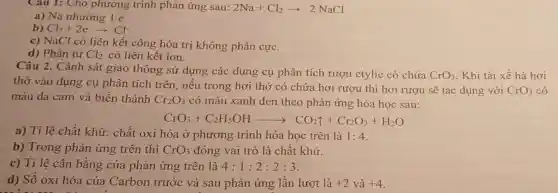 Cau 1: Cho phương trình phản ứng sau: 2Na+Cl_(2)arrow 2NaCl
a) Na nhường 1 e.
b) Cl_(2)+2earrow Cl^-
c) NaCl có liên kết công hóa tri không phân cực.
d) Phân tử Cl_(2) có liên kết ion.
Câu 2. Cảnh sát giao thông sử dụng các dụng cụ phân tích rượu etylic có chứa
CrO_(3)
. Khi tài xế hà hơi
thở vào dụng cụ phân tích trên nếu trong hơi thở có chứa hơi rượu thì hơi rượu sẽ tác dụng
màu da cam và biến thành Cr_(2)O_(3) có màu xanh đen theo phản ứng hóa học sau:
CrO_(3)+C_(2)H_(5)OHarrow CO_(2)uparrow +Cr_(2)O_(3)+H_(2)O
a) Tỉ lệ chất khử: chất oxi hóa ở phương trình hóa học trên là 1:4
b) Trong phản ứng trên thì CrO_(3) đóng vai trò là chất khử.
c) Tỉ lệ cân bằng của phản ứng trên là 4:1:2:2:3
d) Số oxi hóa của Carbon trước và sau phản ứng lần lượt là +2 và +4