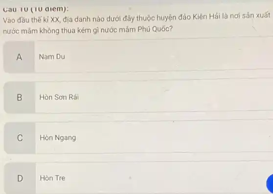 Cau 10 (10 alem):
Vào đầu thế kỉ XX, địa danh nào dưới đây thuộc huyện đảo Kiên Hải là nơi sản xuất
nước mắm không thua kém gì nước mắm Phú Quốc?
A
Nam Du
B
Hòn Sơn Rái
C
Hòn Ngang
D
Hòn Tre