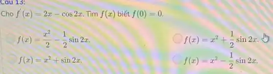 Cau 13:
Cho f'(x)=2x-cos2x Tìm f(x) biết f(0)=0
f(x)=(x^2)/(2)-(1)/(2)sin2x
f(x)=x^2+(1)/(2)sin2x
f(x)=x^2+sin2x
f(x)=x^2-(1)/(2)sin2x