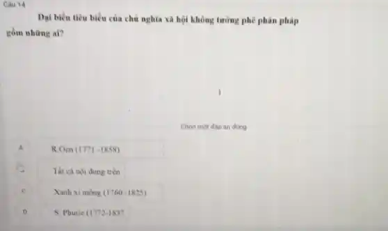 Cau 14
Dại biểu tiêu biểu của chủ nghĩa xã hội không tưởng phê phản pháp
gồm nhừng ai?
Chon mot dap an đúng
A R.Oen (1771-1858)
Tất cà nội dung trên
C Xanh xi mong (1760-1825)
D S. Phurie (1772-1837