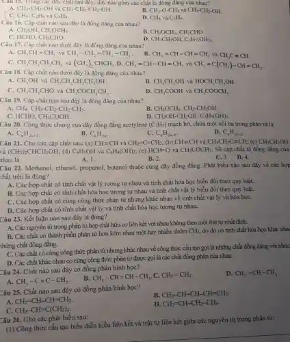 Cau 15. Trong các dãy chất sau đây, dãy nào gồm các chất là đông đǎng của nhau?
B.
A. CH_(3)-CH_(2)-OH và CH_(3)-CH_(2)-CH_(2)-OH
CH_(3)-O-CH_(3)vgrave (a)CH_(3)-CH_(2)-OH
C. CH_(4),C_(2)H_(6) và C_(4)H_(8)
D. CH_(4) và C_(3)H_(6)
Cầu 16. Cặp chất nào sau đây là đồng đẳng của nhau?
A CH_(3)OH,CH_(3)OCH_(3).
B CH_(3)OCH_(3),CH_(3)CHO
C. HCHO, CH_(3)CHO
D CH_(3)CH_(2)OH,C_(3)H_(5)(OH)_(3)
Câu 17. Cặp chất nào dưới đây là đồng đẳng của nhau?
A. CH_(3)CH=CH_(2) và CH_(3)-CH_(2)-CH_(2)-CH_(3)
CH_(2)=CH-CH=CH_(2) và CH_(3)Cequiv CH
C. CH_(3)CH_(2)CH_(2)CH_(3) và (CH_(3))_(2)CHCH_(3) D. CH_(2)=CH-CH=CH_(2) và CH_(2)=C(CH_(3))-CH=CH_(2)
Câu 18. Cặp chất nào dưới đây là đồng đẳng của nhau?
A. CH_(3)OH và CH_(3)CH_(2)CH_(2)CH_(2)OH
B. CH_(3)CH_(2)OH và HOCH_(2)CH_(2)OH
C. CH_(3)CH_(2)CHO và CH_(3)COCH_(2)CH_(3)
D. CH_(3)COOH và CH_(3)COOCH_(3)
Câu 19. Cặp chất nào sau đây là đồng đẳng của nhau?
A CH_(4),CH_(3)-CH_(2)-CH_(2)-CH_(3)
B. CH_(3)OCH_(3),CH_(3)-CH_(2)OH
HCHO,CH_(3)COOH
D CH_(2)OH-CH_(2)OH,C_(3)H_(5)(OH)_(3)
Câu 20. Công thức chung của dãy đồng đẳng acetylene (C_(2)H_(2)) mạch hở, chứa một nối ba trong phân tử là
A. C_(n)H_(2n+2)
B. C_(n)H_(2n)
C. C_(n)H_(2n-6)
D. C_(n)H_(2n-2)
Câu 21. Cho các cặp chất sau: (a) CHequiv CH và CH_(2)=C=CH_(2); (b) CHequiv CH và CH_(3)CH_(2)Cequiv CH; (c) CH_(3)CH_(2)OH
và (CH_(3))_(2)CHCH_(2)OH (d) C_(6)H_(5)OH và C_(6)H_(4)(OH)_(2) ; (e) HCH=O và CH_(3)COCH_(3) . Số cặp chất là đồng đẳng của
nhau là
A. 1.
B. 2.
C.3. D.4.
Câu 22. Methanol., ethanol, propanol,, butanol thuộc cùng dãy đồng đẳng. Phát biểu nào sau đây về các hợp
chất trên là đúng?
A. Các hợp chất có tính chất vật lý tương tự nhau và tính chất hóa học biến đổi theo quy luật.
B. Các hợp chất có tính chất hóa học tương tự nhau và tính chất vật lý biến đổi theo quy luật.
C. Các hợp chất có cùng công thức phân tử nhưng khác nhau về tính chất vật lý và hóa họC.
D. Các hợp chất có tính chất vật lý và tính chất hóa học tương tự nhau.
Câu 23. Kết luận nào sau đây là đúng?
A. Các nguyên tử trong phân tử họp chất hữu cơ liên kết với nhau không theo một thứ tự nhất định.
B. Các chất có thành phần phân từ hơn kém nhau một hay nhiều nhóm
CH_(2) do đó có tính chất hóa học khác nha
những chất đồng đẳng.
C. Các chất có cùng công thức phân tử nhưng khác nhau về công thức cấu tạo gọi là những chất đồng đẳng với nhau
D. Các chất khác nhau có cùng công thức phân tử được gọi là các chất đồng phân của nhau.
Câu 24. Chất nào sau đây có đồng phân hình học?
D. CH_(2)=CH-CH_(3)
A. CH_(3)-Cequiv C-CH_(3)
B. CH_(3)-CH=CH-CH_(3) C. CH_(2)=CH_(2)
Câu 25. Chất nào sau đây có đồng phân hình học?
B CH_(3)-CH=CH-CH=CH_(2)
A CH_(2)=CH-CH=CH_(2)
D CH_(2)=CH-CH_(2)-CH_(3)
C CH_(3)-CH=C(CH_(3))_(2)
Câu 26. Cho các phát biểu sau:
(1) Công thức cấu tạo biểu diễn kiểu liên kết và trật tự liên kết giữa các nguyên tử trong phân tử;