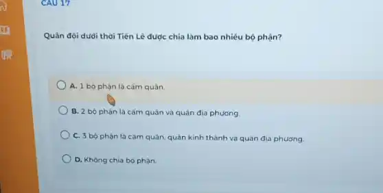 CAU 17
Quân đội dưới thời Tiến Lê được chia làm bao nhiêu bộ phận?
A. 1 bộ phận là cấm quân.
B. 2 bộ phận là cấm quân và quân địa phương.
C. 3 bộ phận là cắm quân, quân kinh thành và quân địa phương.
D. Không chia bộ phận.