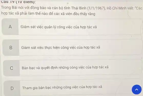 Cau 19 (10 alem):
Trong Bài nói với đồng bào và cán bộ tỉnh Thái Bình (1/1/1967) , Hồ Chí Minh viết: "Các
hợp tác xã phải làm thế nào để các xã viên đều thấy rằng
A
Giám sát việc quản lý công việc của hợp tác xã
B
Giám sát việc thực hiện công việc của hợp tác xã
C
Bàn bạc và quyết định những công việc của hợp tác xã
D
Tham gia bàn bạc những công việc của hợp tác xã