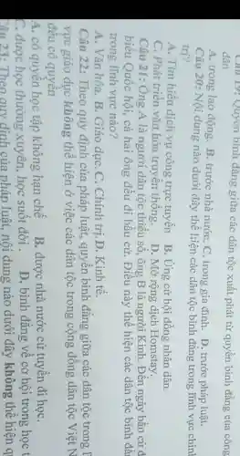 Cau 19: Quyen bình đǎng giữa các dân tộc xuất phát từ quyền bình đẳng của công dân
A. trong lao động B. trước nhà nướC.C. trong gia đình . D. trước pháp luật.
Câu 20: Nội dung nào dưới đây thể hiện các dân tộc bình đẳng trong lĩnh vực chínl
trị?
A. Tìm hiểu dịch vụ công trực tuyến B. Ứng cử hội đồng nhân dân.
C. Phát triển vǎn hóa truyền thống.
D. Mở rộng dịch Homstay.
Câu 21: Ông A là người dân tộc thiểu số, ông B là người Kinh. Đến ngày bầu cử đ
biểu Quốc hội,cả hai ông đều đi bầu cử. Điều này thể hiện các dân tộc bình đẳ
trong lĩnh vực nào?
A. Vǎn hóa. B.Giáo dụC. C.Chính trị.D. Kinh tế.
Câu 23:Theo quy định của pháp luật, nội dung nào dưới đây không thể hiên q
Câu 22: Theo quy định của pháp luật, quyền bình đẳng giữa các dân tộc trong I
vực giáo dục không thể hiện ở việc các dân tộc trong cộng đồng dân tộc Việt N
đều có quyền
A. có quyền học tập không hạn chế
B. được nhà nước cử tuyển đi họC.
C. được học thường xuyên, học suốt đời .
D. bình đẳng về cơ hội trong học t