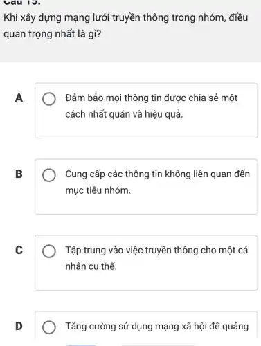 Cau 19.
Khi xây dựng mạng lưới truyền thông trong nhóm, điều
quan trọng nhất là gì?
A
Đảm bảo mọi thông tin được : chia sẻ một
cách nhất quán và hiệu quả.
B
Cung cấp các thông tin không liên quan đến
mục tiêu nhóm.
C
Tập trung vào việc truyền thông cho một cá
nhân cụ thể.
D
Tǎng cường sử dụng mạng xã hội để quảng