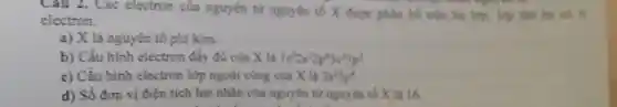 Cau 2. Các electron của nguyên tứ nguyên tố X được phân bố trên ba lớp. lớp thứ ha có 6
electron.
a) X là nguyên tố phi kim.
b) Cấu hình electron đầy đủ của X là 1s^22s^22p^63s^23p^3
c) Cấu hình electron lớp ngoài cùng của X là 3s^23p^4
d) Số đơn vị điên tích hạt nhân của nguyên từ nguyên tố X là 16.