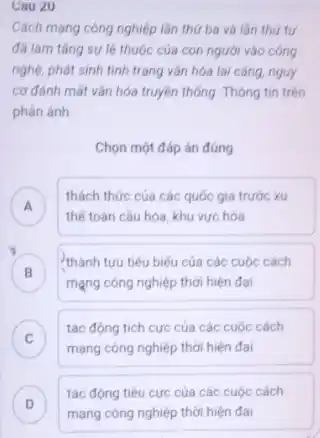 Cau 20
Cách mạng công nghiệp lần thứ ba và lần thứ tư
đã làm tǎng sự lệ thuộc của con người vào công
nghệ, phát sinh tình trạng vǎn hóa lai càng, nguy
cơ đánh mất vǎn hóa truyền thống. Thông tin trên
phán ánh
Chọn một đáp án đúng
A
thách thức của các quốc gia trước xu
thế toàn cầu hóa khu vực hóa
.
thành tựu tiêu biểu của các cuộc cách
mạng công nghiệp thời hiện đại
C
tác động tích cực của các cuộc cách
v
mạng công nghiệp thời hiện đại
D
mạng công nghiệp thời hiện đại
tác động tiêu cực của các cuộc cách
v