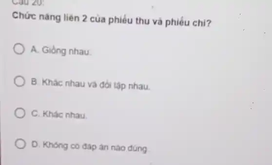 Cau 20:
Chức nǎng liên 2 của phiếu thu và phiếu chi?
A. Gióng nhau.
B. Khác nhau và đối lập nhau.
C. Khác nhau.
D. Không có đáp án nào đúng.